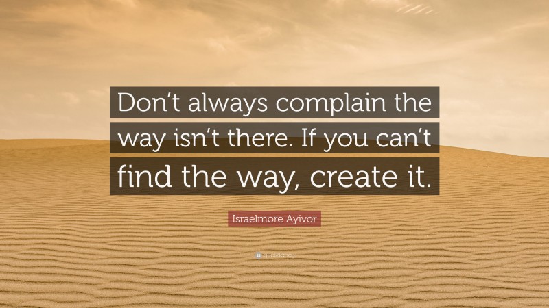 Israelmore Ayivor Quote: “Don’t always complain the way isn’t there. If you can’t find the way, create it.”