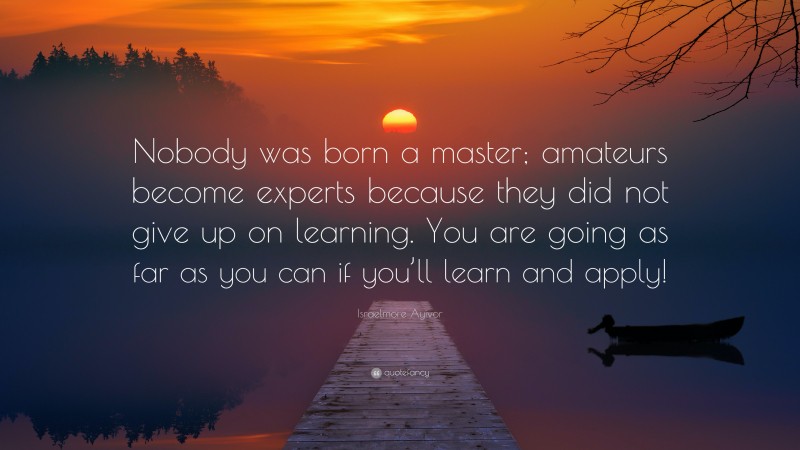 Israelmore Ayivor Quote: “Nobody was born a master; amateurs become experts because they did not give up on learning. You are going as far as you can if you’ll learn and apply!”