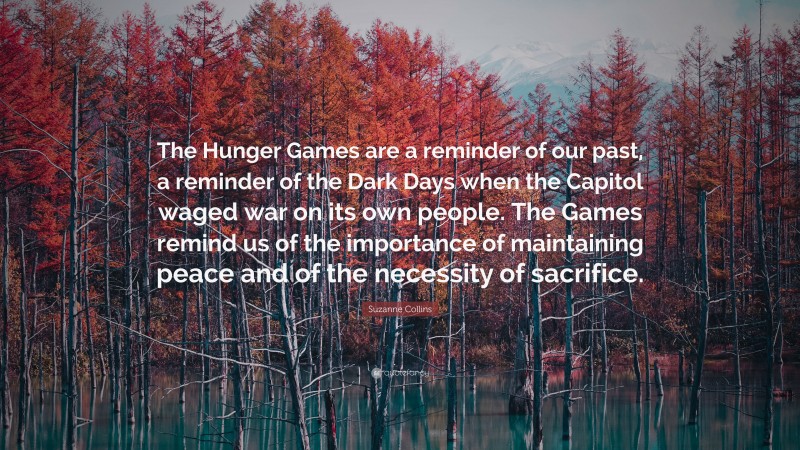 Suzanne Collins Quote: “The Hunger Games are a reminder of our past, a reminder of the Dark Days when the Capitol waged war on its own people. The Games remind us of the importance of maintaining peace and of the necessity of sacrifice.”
