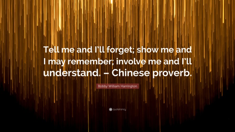 Bobby William Harrington Quote: “Tell me and I’ll forget; show me and I may remember; involve me and I’ll understand. – Chinese proverb.”