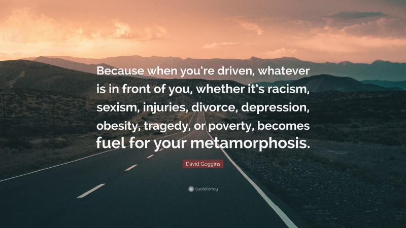 David Goggins Quote: “Because when you’re driven, whatever is in front of you, whether it’s racism, sexism, injuries, divorce, depression, obesity, tragedy, or poverty, becomes fuel for your metamorphosis.”