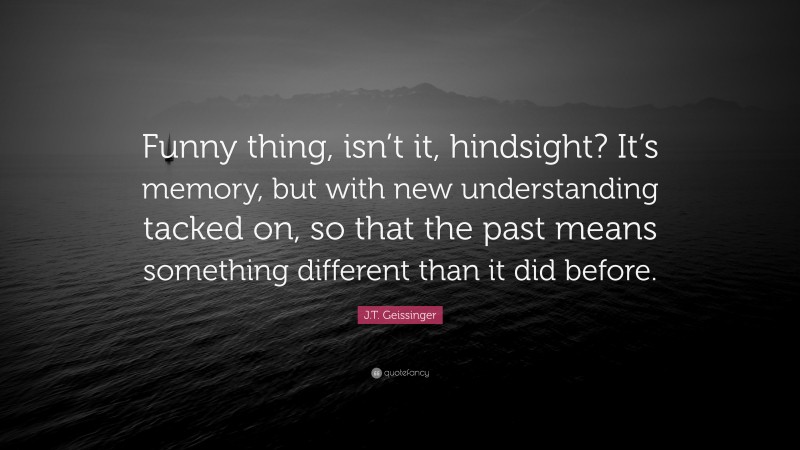 J.T. Geissinger Quote: “Funny thing, isn’t it, hindsight? It’s memory, but with new understanding tacked on, so that the past means something different than it did before.”