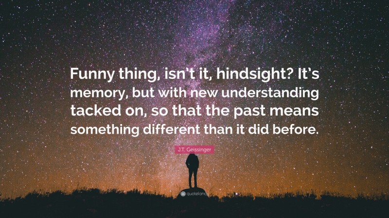 J.T. Geissinger Quote: “Funny thing, isn’t it, hindsight? It’s memory, but with new understanding tacked on, so that the past means something different than it did before.”
