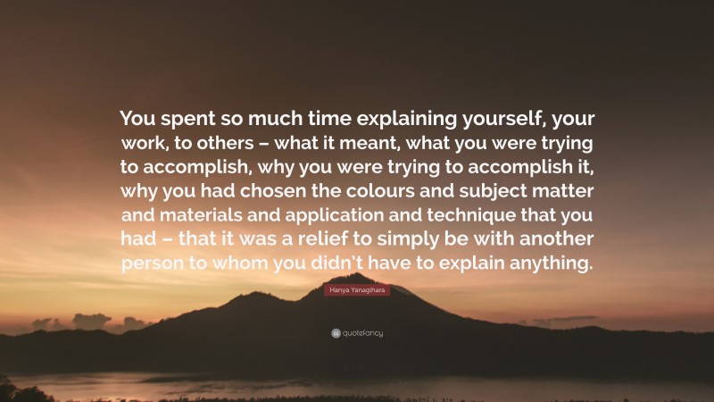 Hanya Yanagihara Quote: “You spent so much time explaining yourself, your work, to others – what it meant, what you were trying to accomplish, why you were trying to accomplish it, why you had chosen the colours and subject matter and materials and application and technique that you had – that it was a relief to simply be with another person to whom you didn’t have to explain anything.”