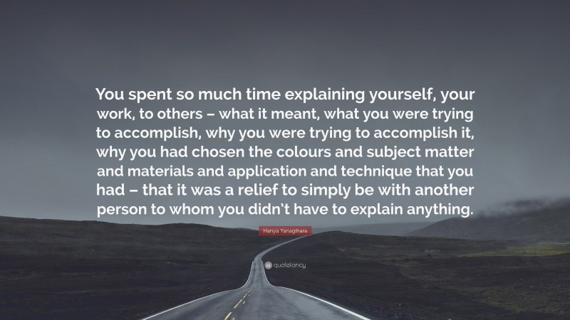Hanya Yanagihara Quote: “You spent so much time explaining yourself, your work, to others – what it meant, what you were trying to accomplish, why you were trying to accomplish it, why you had chosen the colours and subject matter and materials and application and technique that you had – that it was a relief to simply be with another person to whom you didn’t have to explain anything.”