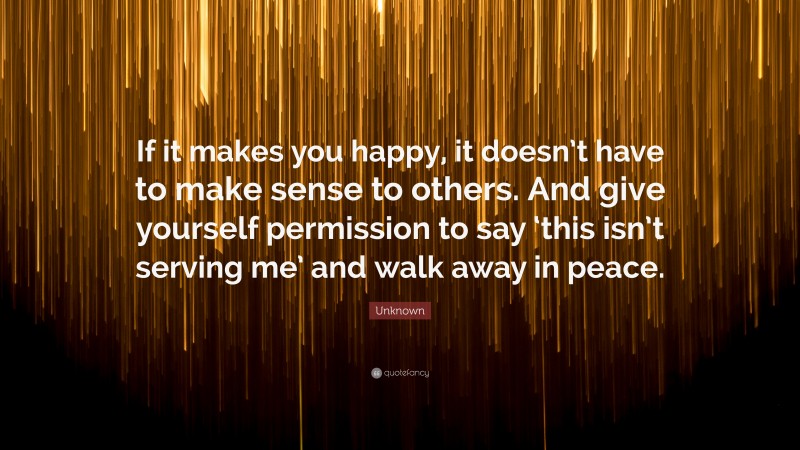 Unknown Quote: “If it makes you happy, it doesn’t have to make sense to others. And give yourself permission to say ‘this isn’t serving me’ and walk away in peace.”