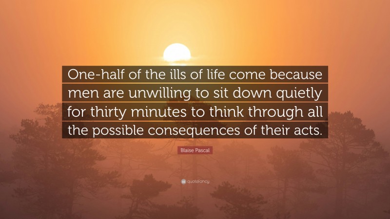 Blaise Pascal Quote: “One-half of the ills of life come because men are unwilling to sit down quietly for thirty minutes to think through all the possible consequences of their acts.”