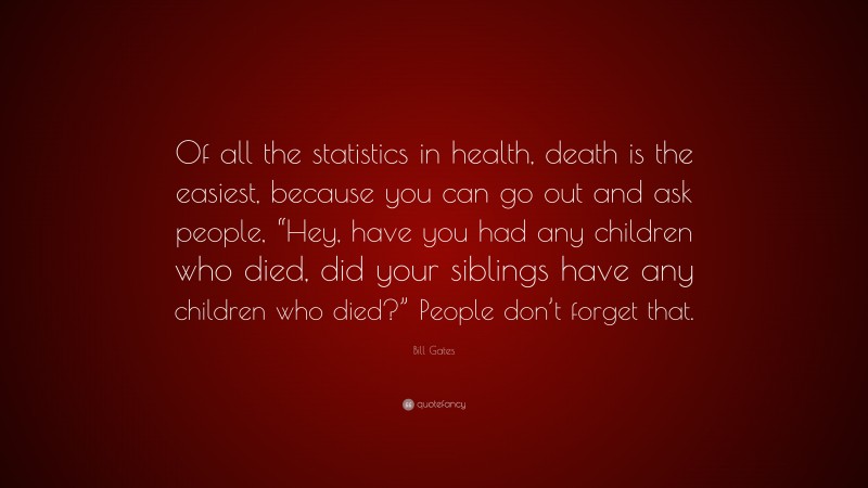 Bill Gates Quote: “Of all the statistics in health, death is the easiest, because you can go out and ask people, “Hey, have you had any children who died, did your siblings have any children who died?” People don’t forget that.”
