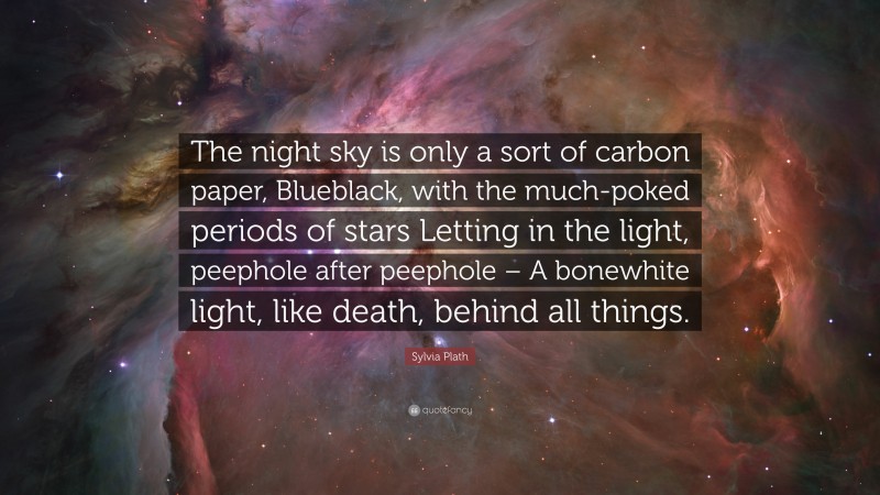 Sylvia Plath Quote: “The night sky is only a sort of carbon paper, Blueblack, with the much-poked periods of stars Letting in the light, peephole after peephole – A bonewhite light, like death, behind all things.”