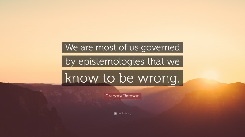 Gregory Bateson Quote: “We are most of us governed by epistemologies that we know to be wrong.”