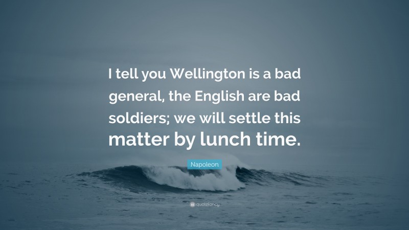 Napoleon Quote: “I tell you Wellington is a bad general, the English are bad soldiers; we will settle this matter by lunch time.”