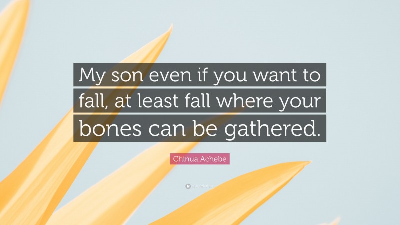 Chinua Achebe Quote: “My son even if you want to fall, at least fall where your bones can be gathered.”