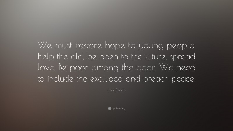 Pope Francis Quote: “We must restore hope to young people, help the old, be open to the future, spread love. Be poor among the poor. We need to include the excluded and preach peace.”
