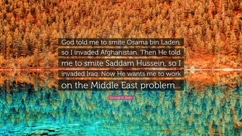 George W. Bush Quote: “God told me to smite Osama bin Laden, so I invaded Afghanistan. Then He told me to smite Saddam Hussein, so I invaded Iraq. Now He wants me to work on the Middle East problem...”