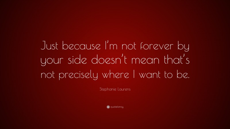 Stephanie Laurens Quote: “Just because I’m not forever by your side doesn’t mean that’s not precisely where I want to be.”