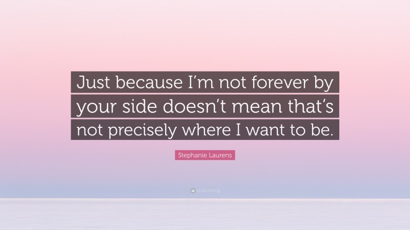 Stephanie Laurens Quote: “Just because I’m not forever by your side doesn’t mean that’s not precisely where I want to be.”