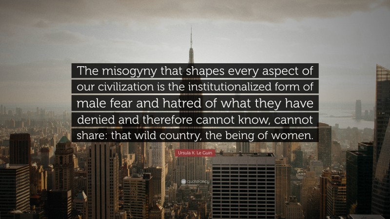 Ursula K. Le Guin Quote: “The misogyny that shapes every aspect of our civilization is the institutionalized form of male fear and hatred of what they have denied and therefore cannot know, cannot share: that wild country, the being of women.”