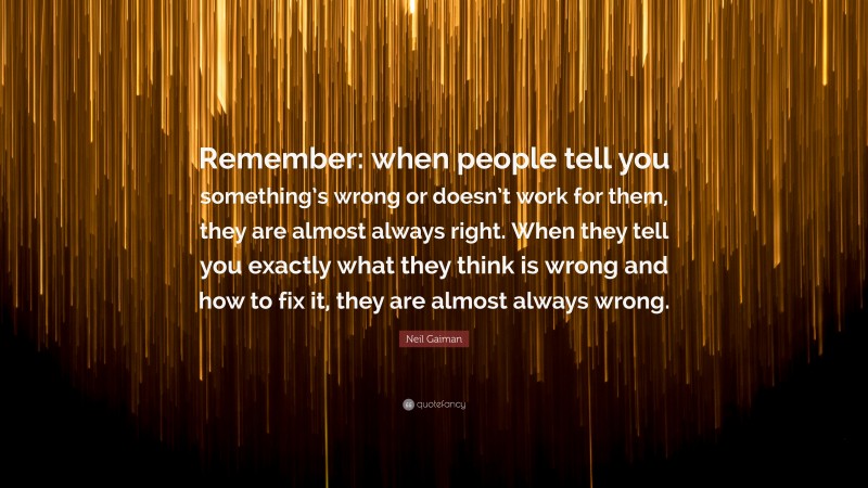 Neil Gaiman Quote: “Remember: when people tell you something’s wrong or doesn’t work for them, they are almost always right. When they tell you exactly what they think is wrong and how to fix it, they are almost always wrong.”