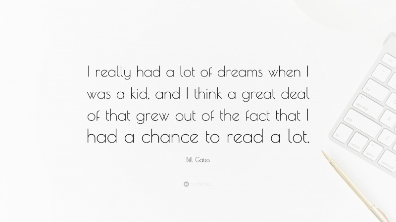 Bill Gates Quote: “I really had a lot of dreams when I was a kid, and I think a great deal of that grew out of the fact that I had a chance to read a lot.”