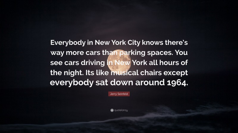 Jerry Seinfeld Quote: “Everybody in New York City knows there’s way more cars than parking spaces. You see cars driving in New York all hours of the night. Its like musical chairs except everybody sat down around 1964.”