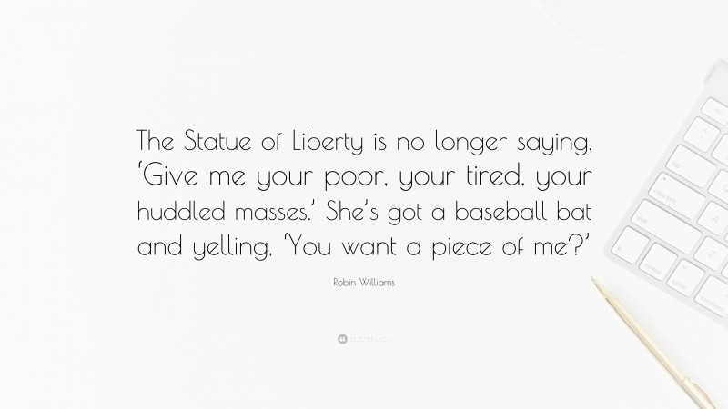 Robin Williams Quote: “The Statue of Liberty is no longer saying, ‘Give me your poor, your tired, your huddled masses.’ She’s got a baseball bat and yelling, ‘You want a piece of me?’”