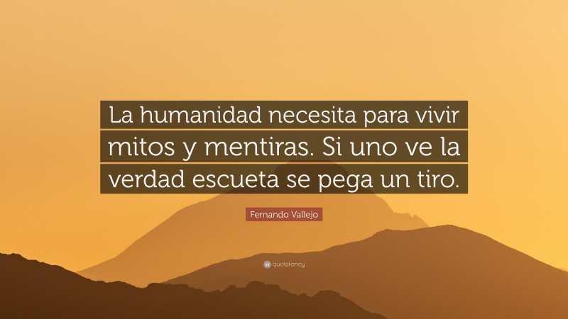Fernando Vallejo Quote: “La humanidad necesita para vivir mitos y mentiras. Si uno ve la verdad escueta se pega un tiro.”