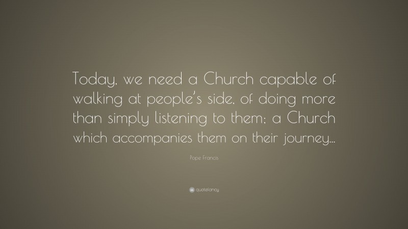 Pope Francis Quote: “Today, we need a Church capable of walking at people’s side, of doing more than simply listening to them; a Church which accompanies them on their journey...”