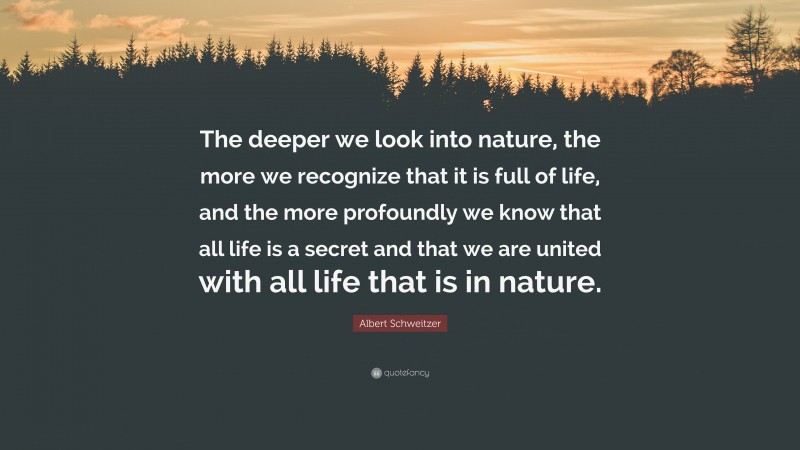 Albert Schweitzer Quote: “The deeper we look into nature, the more we recognize that it is full of life, and the more profoundly we know that all life is a secret and that we are united with all life that is in nature.”