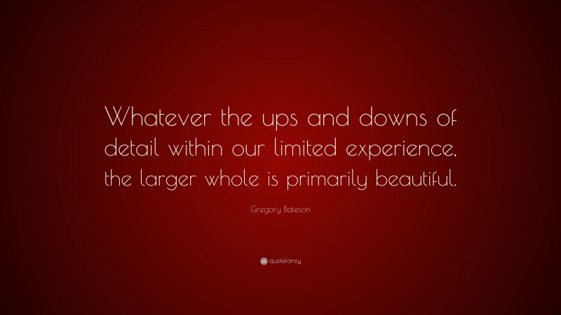 Gregory Bateson Quote: “Whatever the ups and downs of detail within our limited experience, the larger whole is primarily beautiful.”