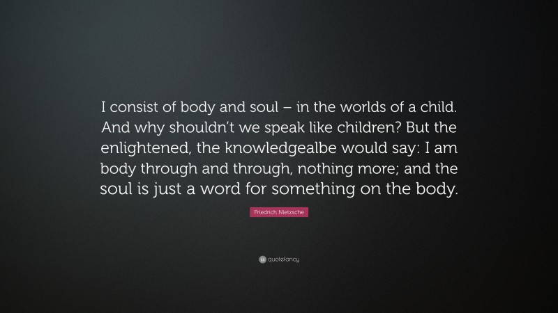 Friedrich Nietzsche Quote: “I consist of body and soul – in the worlds of a child. And why shouldn’t we speak like children? But the enlightened, the knowledgealbe would say: I am body through and through, nothing more; and the soul is just a word for something on the body.”