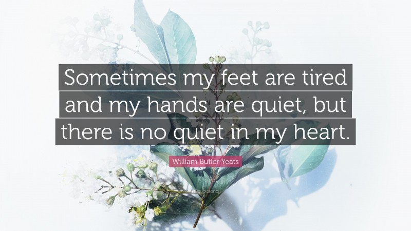 William Butler Yeats Quote: “Sometimes my feet are tired and my hands are quiet, but there is no quiet in my heart.”
