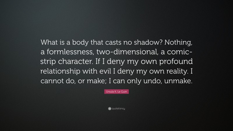 Ursula K. Le Guin Quote: “What is a body that casts no shadow? Nothing, a formlessness, two-dimensional, a comic-strip character. If I deny my own profound relationship with evil I deny my own reality. I cannot do, or make; I can only undo, unmake.”
