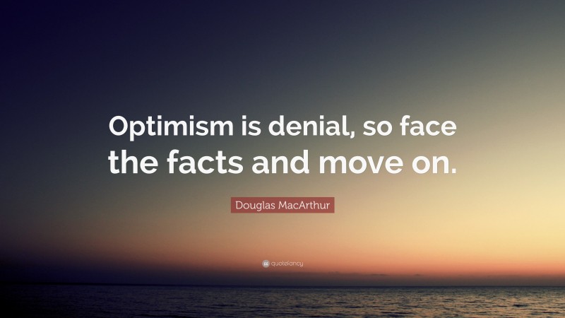 Douglas MacArthur Quote: “Optimism is denial, so face the facts and move on.”
