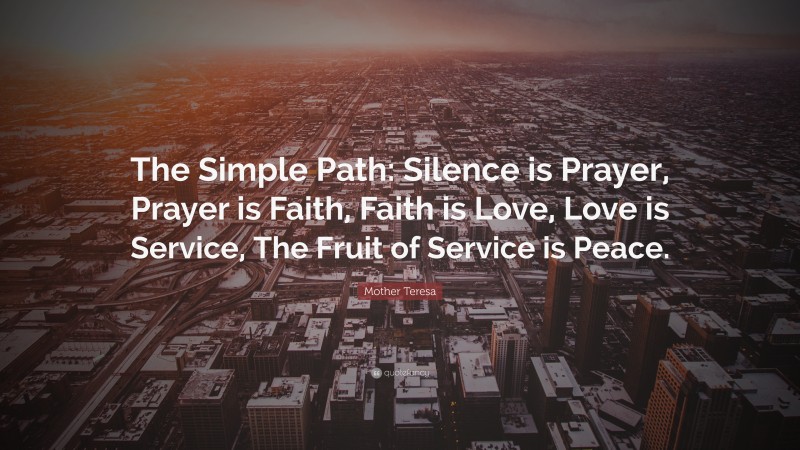 Mother Teresa Quote: “The Simple Path: Silence is Prayer, Prayer is Faith, Faith is Love, Love is Service, The Fruit of Service is Peace.”