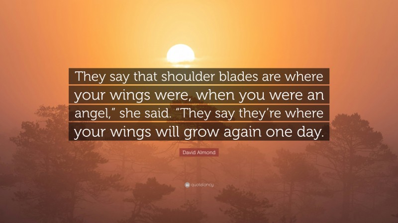 David Almond Quote: “They say that shoulder blades are where your wings were, when you were an angel,” she said. “They say they’re where your wings will grow again one day.”