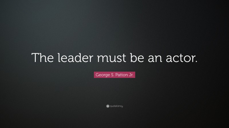 George S. Patton Jr. Quote: “The leader must be an actor.”