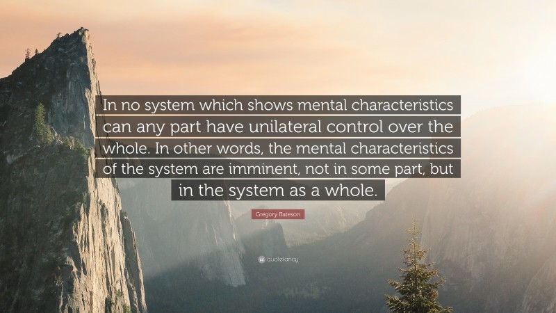 Gregory Bateson Quote: “In no system which shows mental characteristics can any part have unilateral control over the whole. In other words, the mental characteristics of the system are imminent, not in some part, but in the system as a whole.”
