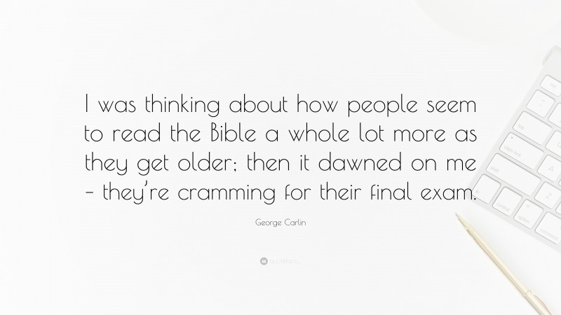 George Carlin Quote: “I was thinking about how people seem to read the Bible a whole lot more as they get older; then it dawned on me – they’re cramming for their final exam.”