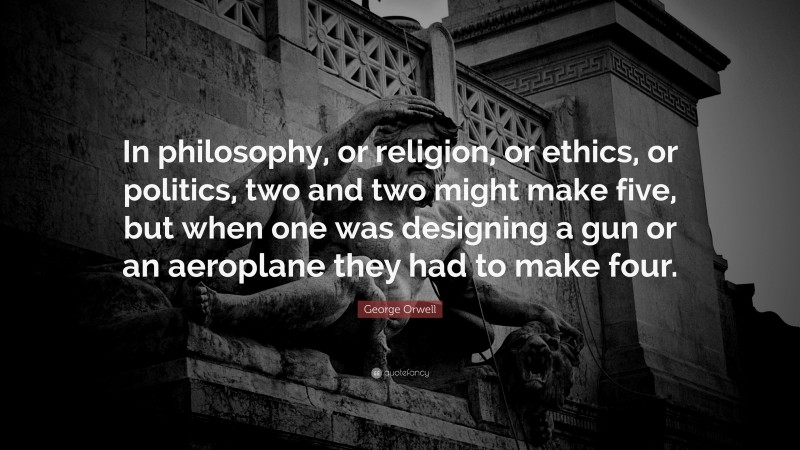 George Orwell Quote: “In philosophy, or religion, or ethics, or politics, two and two might make five, but when one was designing a gun or an aeroplane they had to make four.”