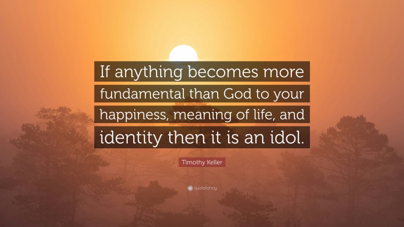 Timothy Keller Quote: “If anything becomes more fundamental than God to your happiness, meaning of life, and identity then it is an idol.”