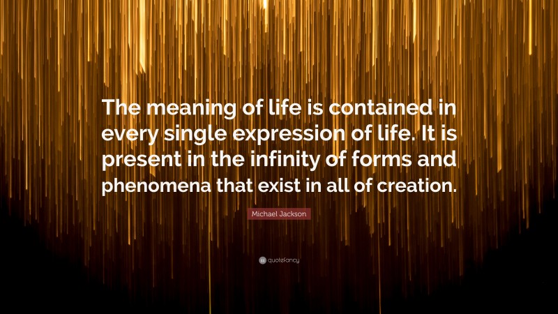 Michael Jackson Quote: “The meaning of life is contained in every single expression of life. It is present in the infinity of forms and phenomena that exist in all of creation.”