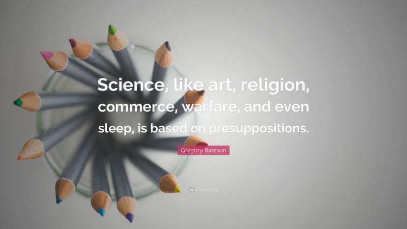 Gregory Bateson Quote: “Science, like art, religion, commerce, warfare, and even sleep, is based on presuppositions.”