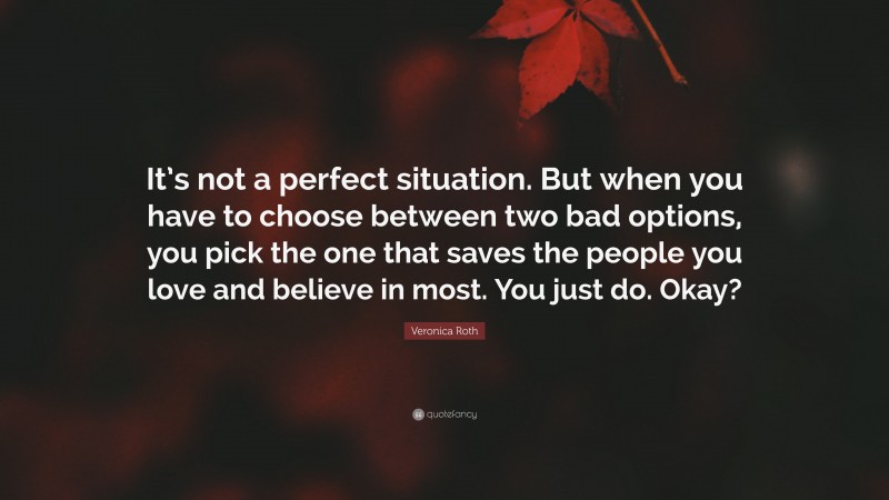 Veronica Roth Quote: “It’s not a perfect situation. But when you have to choose between two bad options, you pick the one that saves the people you love and believe in most. You just do. Okay?”