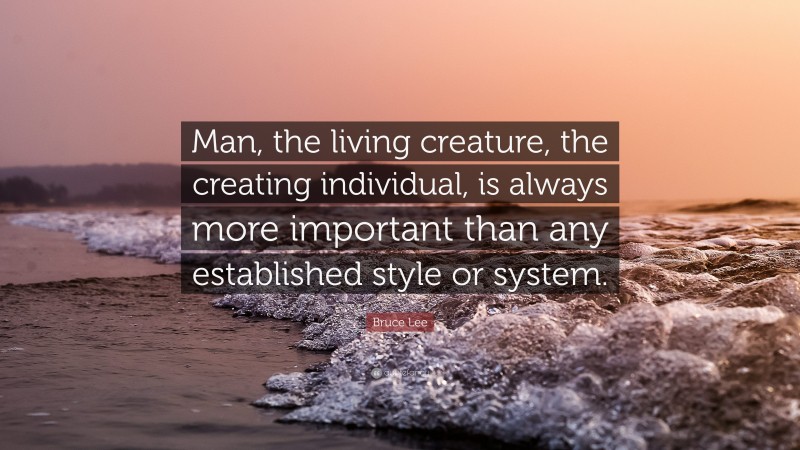Bruce Lee Quote: “Man, the living creature, the creating individual, is always more important than any established style or system.”