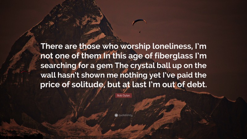 Bob Dylan Quote: “There are those who worship loneliness, I’m not one of them In this age of fiberglass I’m searching for a gem The crystal ball up on the wall hasn’t shown me nothing yet I’ve paid the price of solitude, but at last I’m out of debt.”