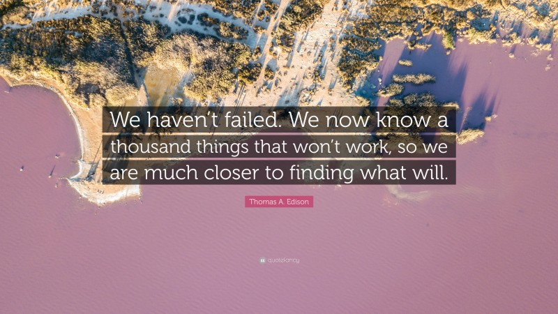 Thomas A. Edison Quote: “We haven’t failed. We now know a thousand things that won’t work, so we are much closer to finding what will.”