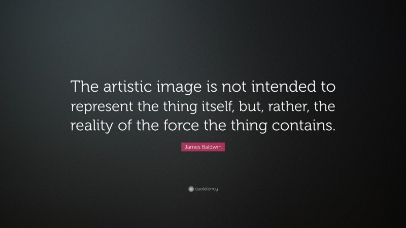 James Baldwin Quote: “The artistic image is not intended to represent the thing itself, but, rather, the reality of the force the thing contains.”