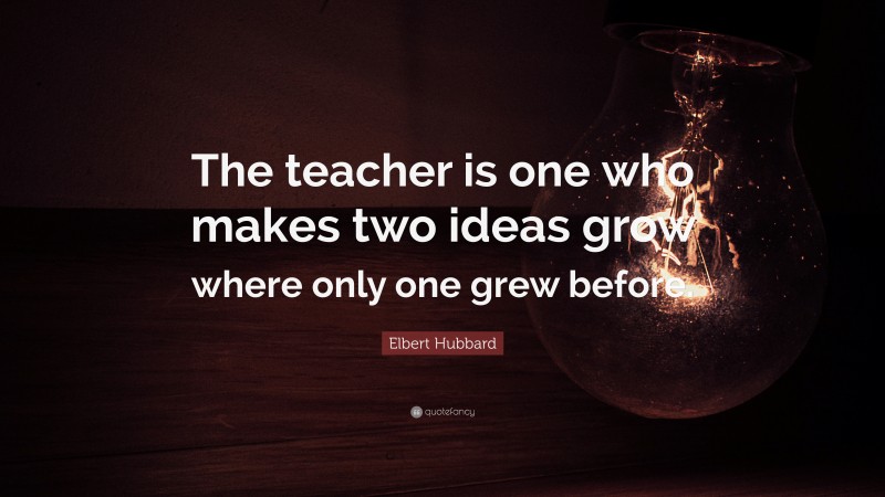 Elbert Hubbard Quote: “The teacher is one who makes two ideas grow where only one grew before.”