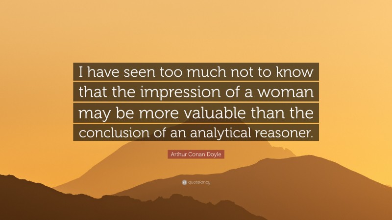 Arthur Conan Doyle Quote: “I have seen too much not to know that the impression of a woman may be more valuable than the conclusion of an analytical reasoner.”