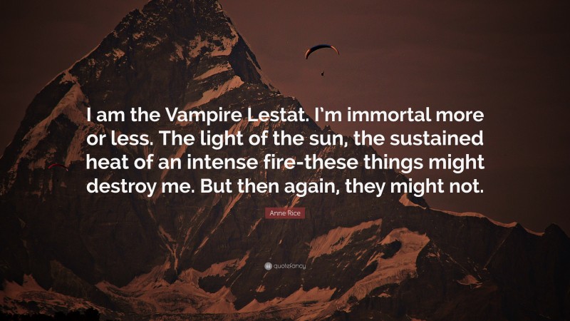 Anne Rice Quote: “I am the Vampire Lestat. I’m immortal more or less. The light of the sun, the sustained heat of an intense fire-these things might destroy me. But then again, they might not.”